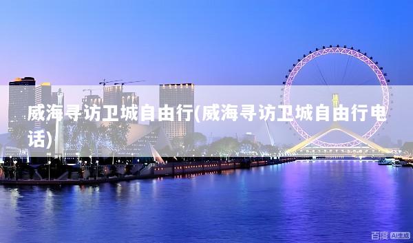 威海寻访卫城自由行(威海寻访卫城自由行电话)