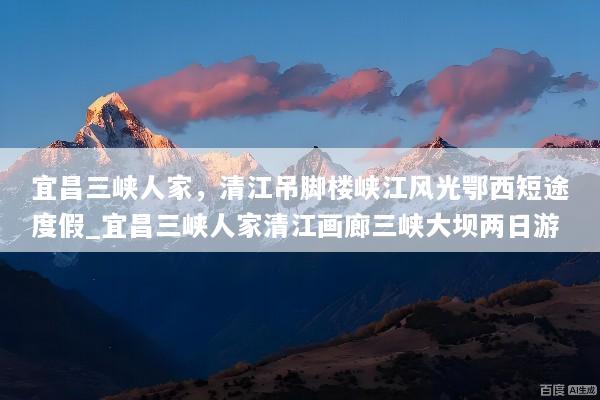宜昌三峡人家，清江吊脚楼峡江风光鄂西短途度假_宜昌三峡人家清江画廊三峡大坝两日游