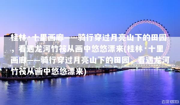 桂林·十里画廊——骑行穿过月亮山下的田园，看遇龙河竹筏从画中悠悠漂来(桂林·十里画廊——骑行穿过月亮山下的田园，看遇龙河竹筏从画中悠悠漂来)