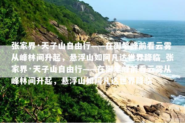 张家界·天子山自由行——在御笔峰前看云雾从峰林间升起，悬浮山如阿凡达世界降临_张家界·天子山自由行——在御笔峰前看云雾从峰林间升起，悬浮山如阿凡达世界降临