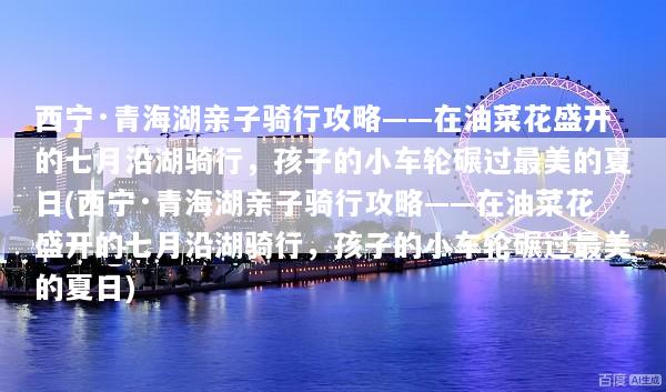 西宁·青海湖亲子骑行攻略——在油菜花盛开的七月沿湖骑行，孩子的小车轮碾过最美的夏日(西宁·青海湖亲子骑行攻略——在油菜花盛开的七月沿湖骑行，孩子的小车轮碾过最美的夏日)