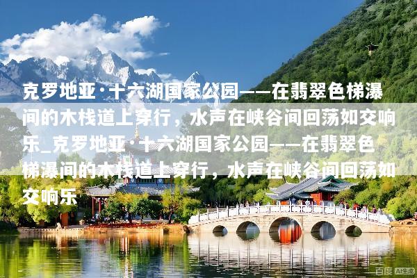 克罗地亚·十六湖国家公园——在翡翠色梯瀑间的木栈道上穿行，水声在峡谷间回荡如交响乐_克罗地亚·十六湖国家公园——在翡翠色梯瀑间的木栈道上穿行，水声在峡谷间回荡如交响乐