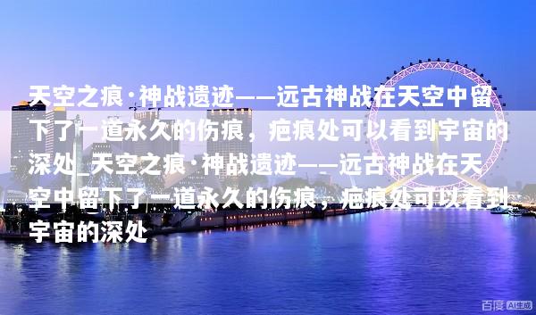 天空之痕·神战遗迹——远古神战在天空中留下了一道永久的伤痕，疤痕处可以看到宇宙的深处_天空之痕·神战遗迹——远古神战在天空中留下了一道永久的伤痕，疤痕处可以看到宇宙的深处