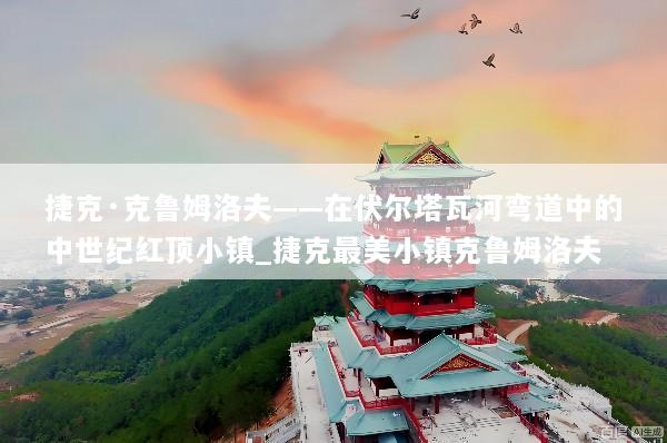 捷克·克鲁姆洛夫——在伏尔塔瓦河弯道中的中世纪红顶小镇_捷克最美小镇克鲁姆洛夫