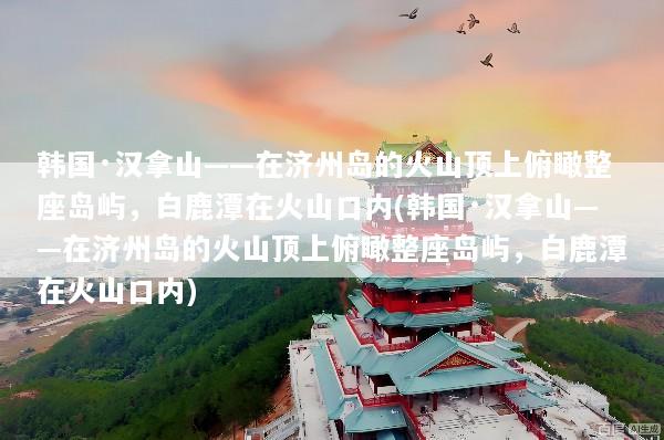 韩国·汉拿山——在济州岛的火山顶上俯瞰整座岛屿，白鹿潭在火山口内(韩国·汉拿山——在济州岛的火山顶上俯瞰整座岛屿，白鹿潭在火山口内)