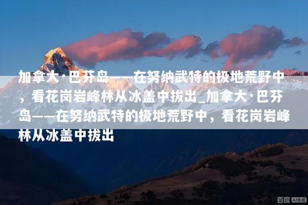 加拿大·巴芬岛——在努纳武特的极地荒野中，看花岗岩峰林从冰盖中拔出_加拿大·巴芬岛——在努纳武特的极地荒野中，看花岗岩峰林从冰盖中拔出