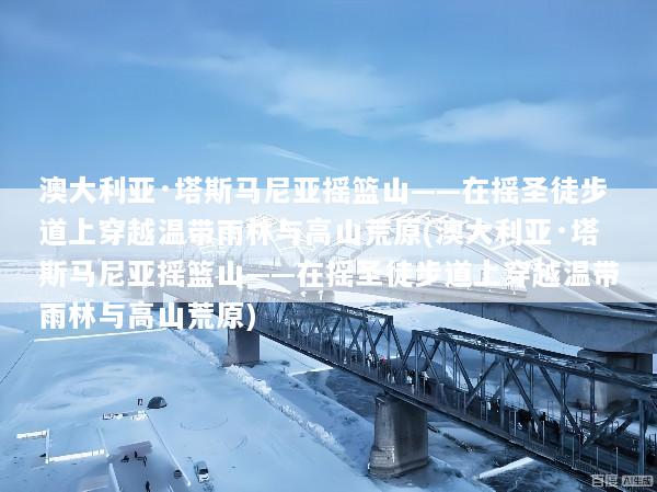 澳大利亚·塔斯马尼亚摇篮山——在摇圣徒步道上穿越温带雨林与高山荒原(澳大利亚·塔斯马尼亚摇篮山——在摇圣徒步道上穿越温带雨林与高山荒原)