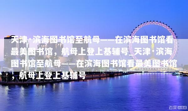 天津·滨海图书馆至航母——在滨海图书馆看最美图书馆，航母上登上基辅号_天津·滨海图书馆至航母——在滨海图书馆看最美图书馆，航母上登上基辅号