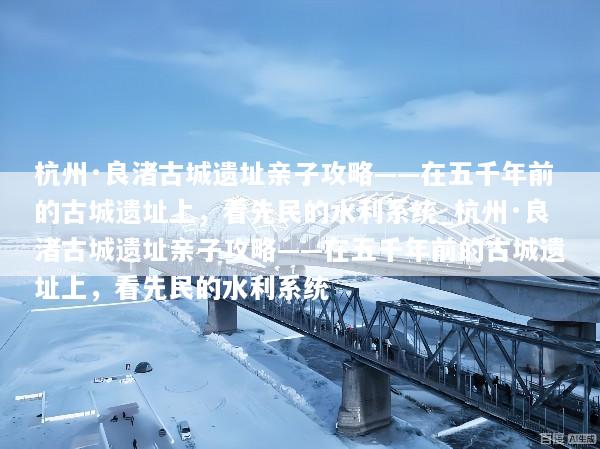 杭州·良渚古城遗址亲子攻略——在五千年前的古城遗址上，看先民的水利系统_杭州·良渚古城遗址亲子攻略——在五千年前的古城遗址上，看先民的水利系统