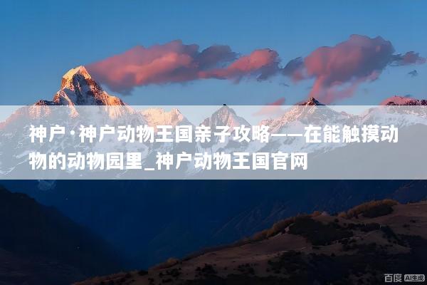 神户·神户动物王国亲子攻略——在能触摸动物的动物园里_神户动物王国官网